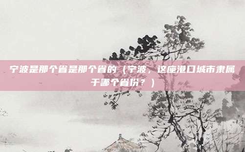 宁波是那个省是那个省的（宁波，这座港口城市隶属于哪个省份？）