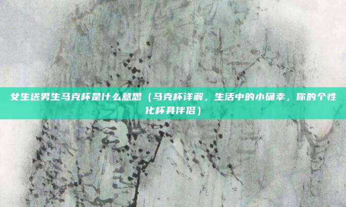 女生送男生马克杯是什么意思（马克杯详解，生活中的小确幸，你的个性化杯具伴侣）