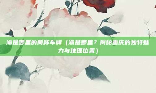 渝是哪里的简称车牌（渝是哪里？揭秘重庆的独特魅力与地理位置）