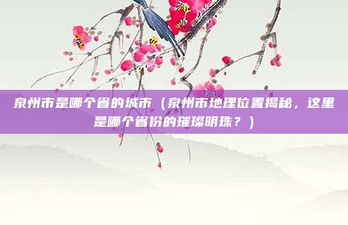 泉州市是哪个省的城市（泉州市地理位置揭秘，这里是哪个省份的璀璨明珠？）