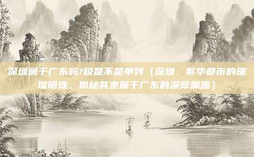 深圳属于广东吗?税是不是单列（深圳，繁华都市的璀璨明珠，揭秘其隶属于广东的深厚渊源）