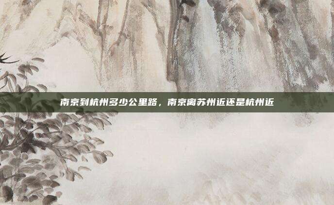 南京到杭州多少公里路,南京离苏州近还是杭州近