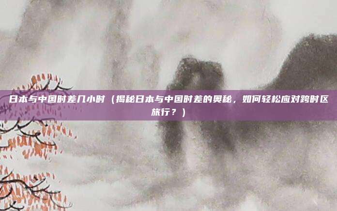 日本与中国时差几小时（揭秘日本与中国时差的奥秘，如何轻松应对跨时区旅行？）