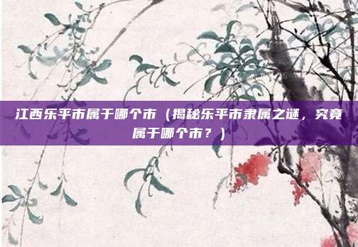 江西乐平市属于哪个市（揭秘乐平市隶属之谜，究竟属于哪个市？）