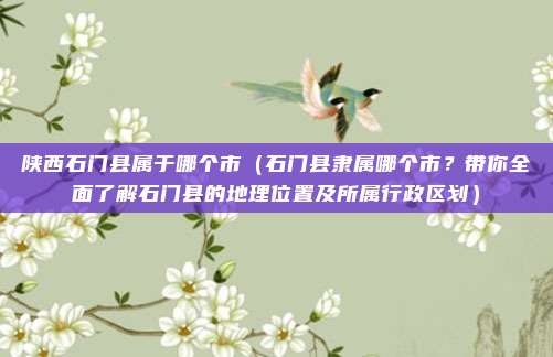 陕西石门县属于哪个市（石门县隶属哪个市？带你全面了解石门县的地理位置及所属行政区划）