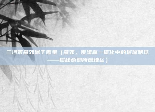 三河市燕郊属于哪里（燕郊，京津冀一体化中的璀璨明珠——揭秘燕郊所属地区）