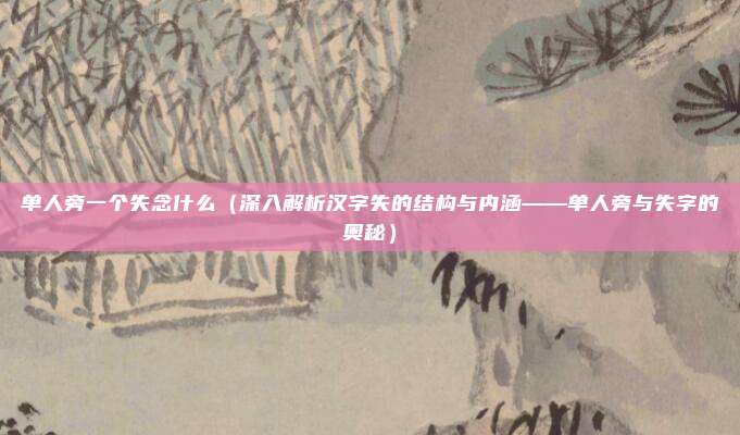 单人旁一个失念什么(深入解析汉字失的结构与内涵——单人旁与失字的奥秘)