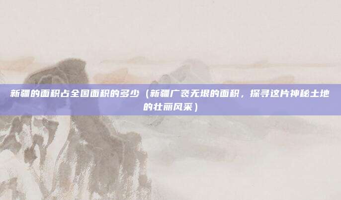 新疆的面积占全国面积的多少(新疆广袤无垠的面积,探寻这片神秘土地的壮丽风采)