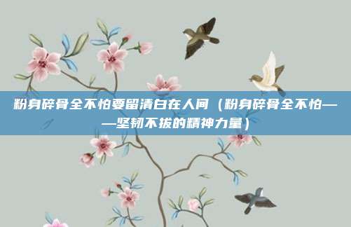 粉身碎骨全不怕要留清白在人间(粉身碎骨全不怕——坚韧不拔的精神力量)