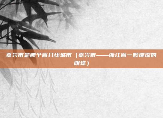 嘉兴市是哪个省几线城市(嘉兴市——浙江省一颗璀璨的明珠)