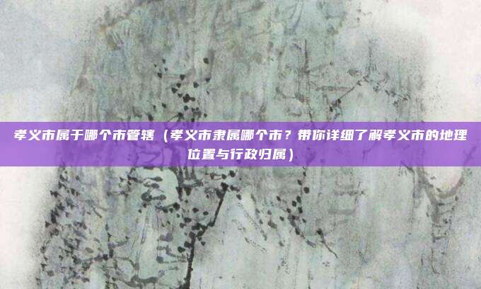 孝义市属于哪个市管辖（孝义市隶属哪个市？带你详细了解孝义市的地理位置与行政归属）