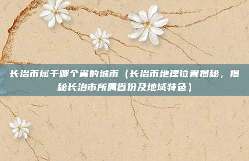 长治市属于哪个省的城市（长治市地理位置揭秘，揭秘长治市所属省份及地域特色）