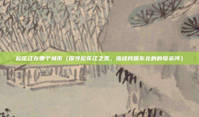 松花江在哪个城市（探寻松花江之美，流经我国东北的的母亲河）