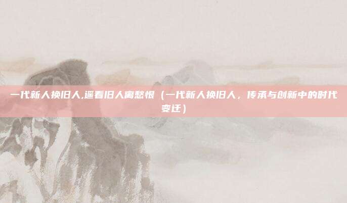 一代新人换旧人,遥看旧人离愁恨(一代新人换旧人,传承与创新中的时代变迁)