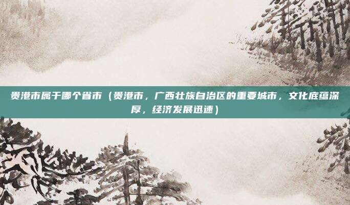 贵港市属于哪个省市（贵港市，广西壮族自治区的重要城市，文化底蕴深厚，经济发展迅速）