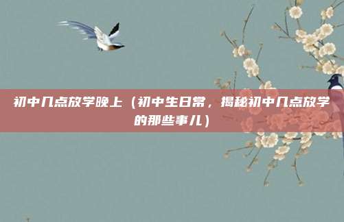初中几点放学晚上（初中生日常，揭秘初中几点放学的那些事儿）