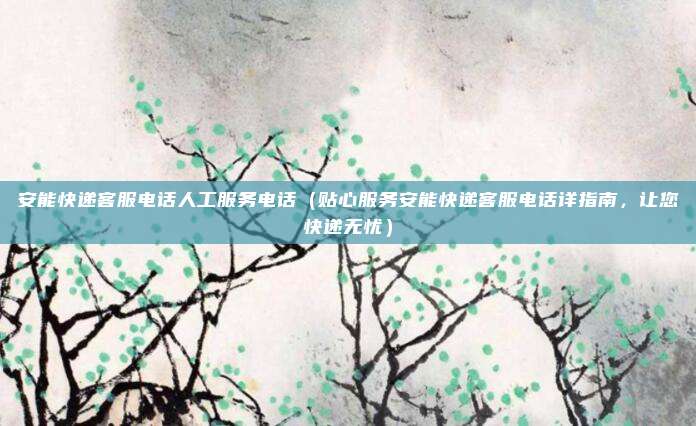 安能快递客服电话人工服务电话(贴心服务安能快递客服电话详指南,让您快递无忧)