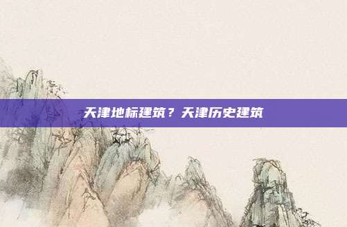 天津地标建筑？天津历史建筑