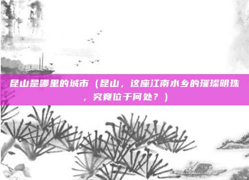 昆山是哪里的城市（昆山，这座江南水乡的璀璨明珠，究竟位于何处？）