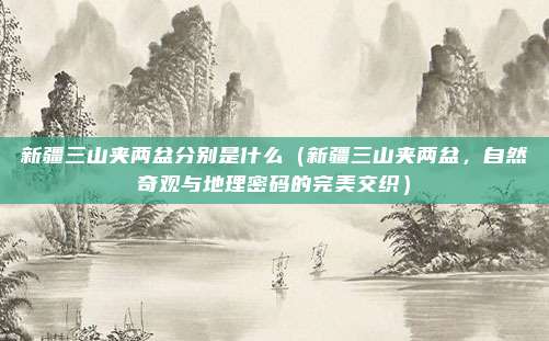 新疆三山夹两盆分别是什么(新疆三山夹两盆,自然奇观与地理密码的完美交织)