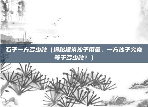 石子一方多少吨(揭秘建筑沙子用量,一方沙子究竟等于多少吨?)
