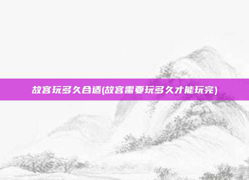 故宫玩多久合适(故宫需要玩多久才能玩完)