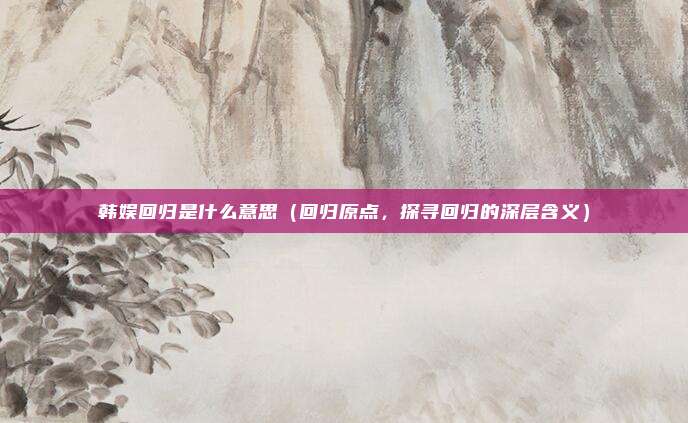 韩娱回归是什么意思（回归原点，探寻回归的深层含义）