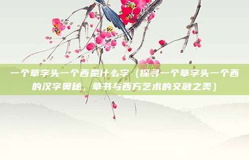 一个草字头一个西是什么字（探寻一个草字头一个西的汉字奥秘，草书与西方艺术的交融之美）