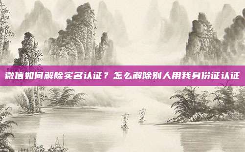 微信如何解除实名认证?怎么解除别人用我身份证认证