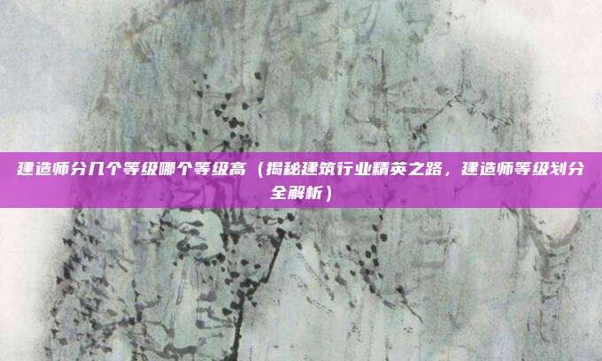 建造师分几个等级哪个等级高（揭秘建筑行业精英之路，建造师等级划分全解析）