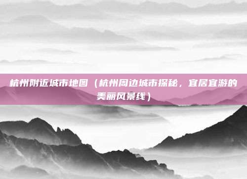 杭州附近城市地图(杭州周边城市探秘,宜居宜游的美丽风景线)