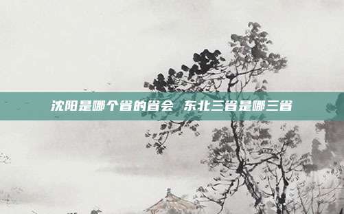 沈阳是哪个省的省会 东北三省是哪三省