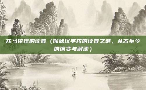 戎马倥偬的读音(探秘汉字戎的读音之谜,从古至今的演变与解读)