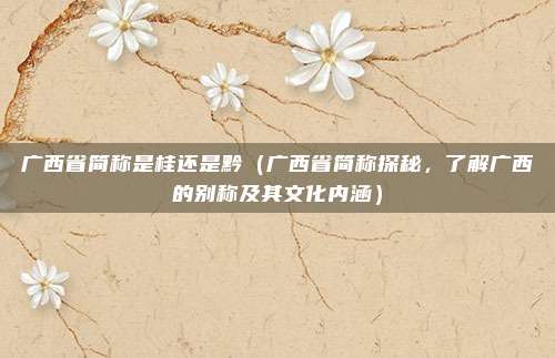 广西省简称是桂还是黔（广西省简称探秘，了解广西的别称及其文化内涵）