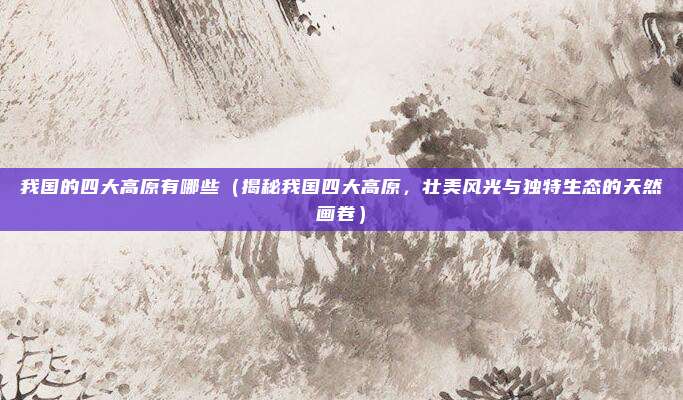 我国的四大高原有哪些（揭秘我国四大高原，壮美风光与独特生态的天然画卷）