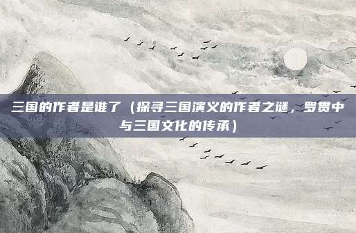 三国的作者是谁了(探寻三国演义的作者之谜,罗贯中与三国文化的传承)