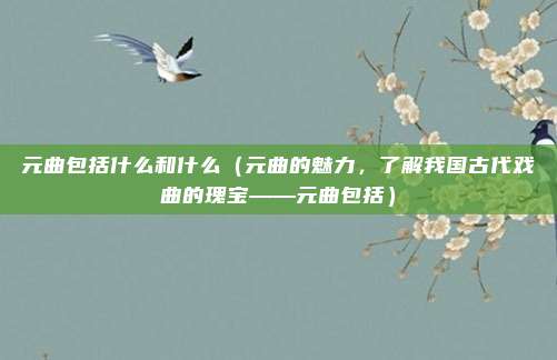 元曲包括什么和什么(元曲的魅力,了解我国古代戏曲的瑰宝——元曲包括)
