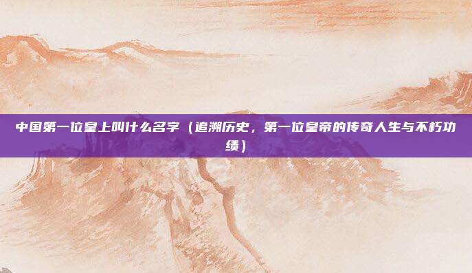 中国第一位皇上叫什么名字(追溯历史,第一位皇帝的传奇人生与不朽功绩)