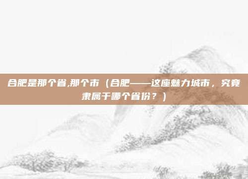 合肥是那个省,那个市（合肥——这座魅力城市，究竟隶属于哪个省份？）