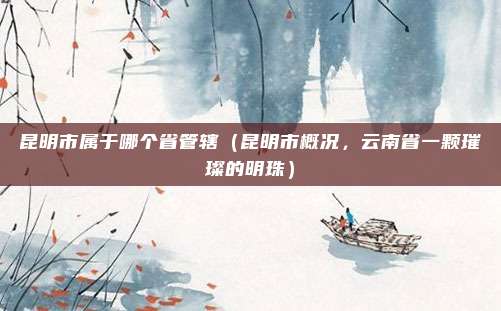 昆明市属于哪个省管辖（昆明市概况，云南省一颗璀璨的明珠）