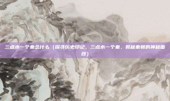 三点水一个秦念什么(探寻历史印记,三点水一个秦,揭秘秦朝的神秘面纱)