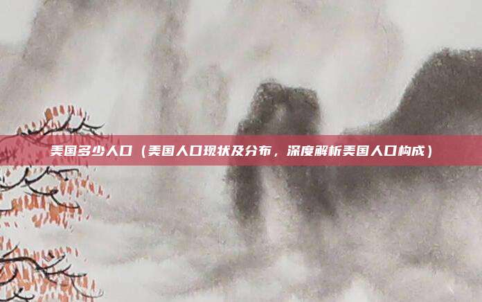 美国多少人口(美国人口现状及分布,深度解析美国人口构成)