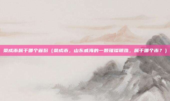 荣成市属于哪个省份（荣成市，山东威海的一颗璀璨明珠，属于哪个市？）
