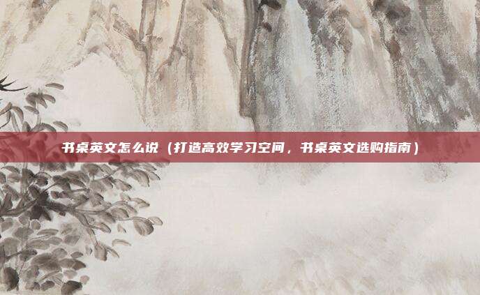 书桌英文怎么说（打造高效学习空间，书桌英文选购指南）