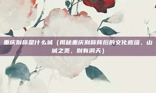 重庆别称是什么城（揭秘重庆别称背后的文化底蕴，山城之美，别有洞天）