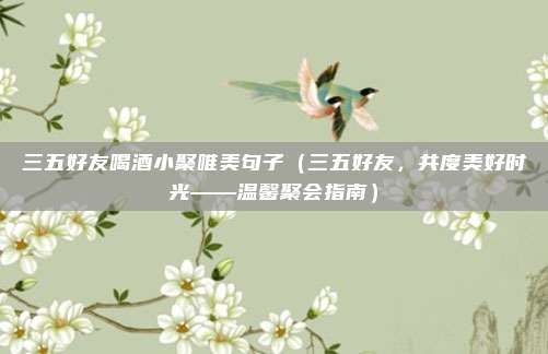 三五好友喝酒小聚唯美句子(三五好友,共度美好时光——温馨聚会指南)
