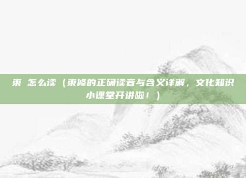 束脩怎么读（束修的正确读音与含义详解，文化知识小课堂开讲啦！）