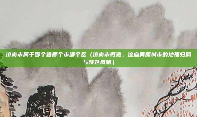 济南市属于哪个省哪个市哪个区（济南市概览，这座美丽城市的地理归属与特色风貌）