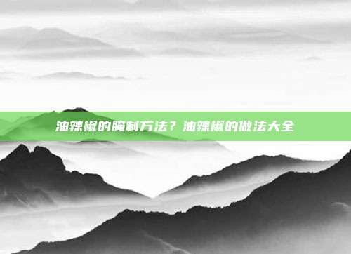 油辣椒的腌制方法?油辣椒的做法大全