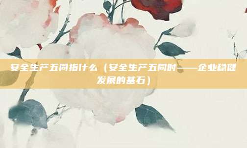 安全生产五同指什么（安全生产五同时——企业稳健发展的基石）